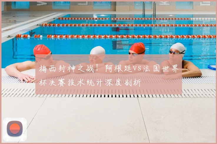 梅西封神之战！阿根廷vs法国世界杯决赛技术统计深度剖析