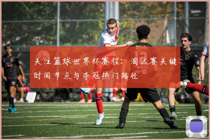 关注篮球世界杯赛程:淘汰赛关键时间节点与夺冠热门路径