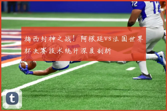 梅西封神之战！阿根廷vs法国世界杯决赛技术统计深度剖析
