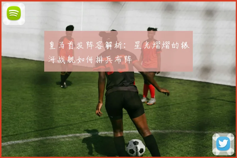 皇马首发阵容解析：星光熠熠的银河战舰如何排兵布阵