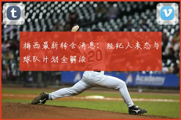 梅西最新转会消息：经纪人表态与球队计划全解读