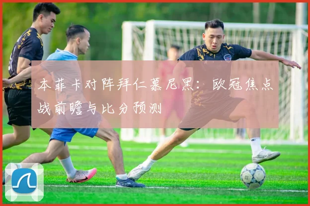 本菲卡对阵拜仁慕尼黑：欧冠焦点战前瞻与比分预测