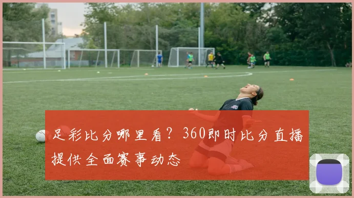 足彩比分哪里看？360即时比分直播提供全面赛事动态