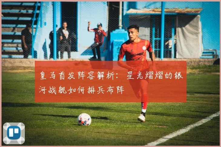 皇马首发阵容解析：星光熠熠的银河战舰如何排兵布阵