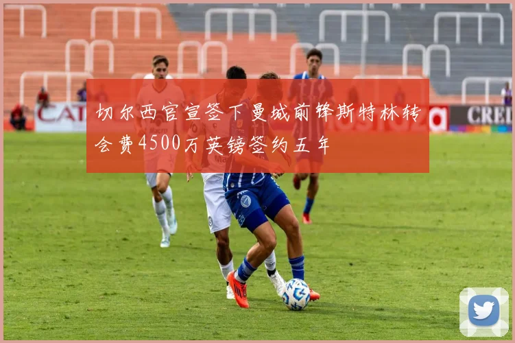 切尔西官宣签下曼城前锋斯特林转会费4500万英镑签约五年