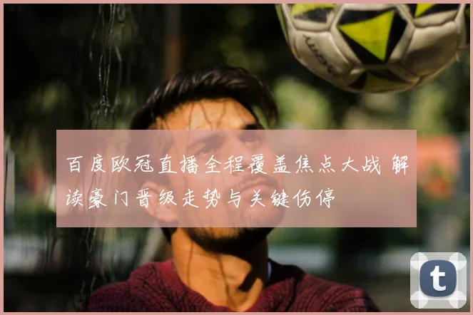 百度欧冠直播全程覆盖焦点大战 解读豪门晋级走势与关键伤停