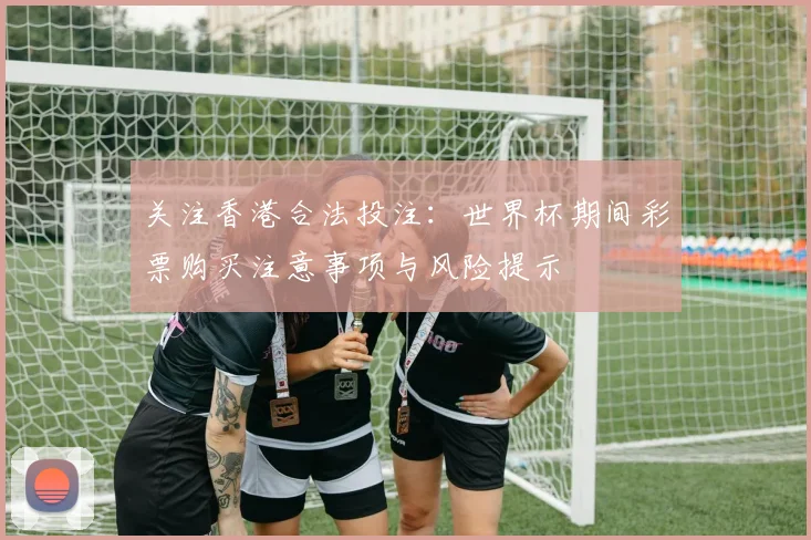 关注香港合法投注:世界杯期间彩票购买注意事项与风险提示