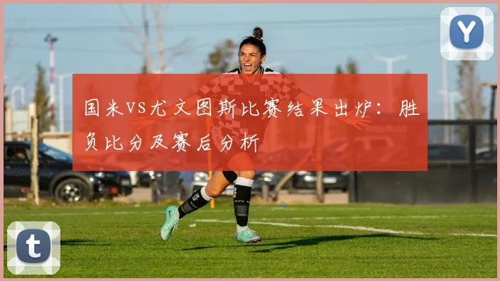 国米vs尤文图斯比赛结果出炉：胜负比分及赛后分析