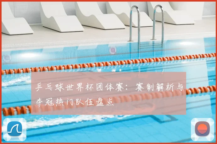 乒乓球世界杯团体赛：赛制解析与夺冠热门队伍盘点
