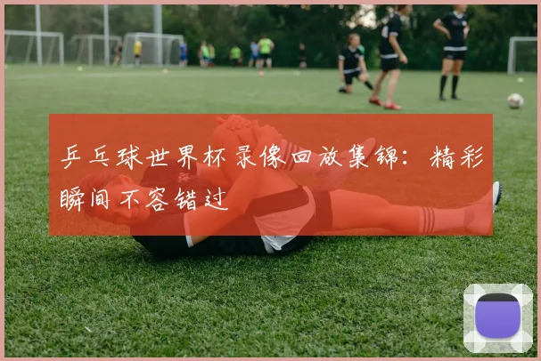 乒乓球世界杯录像回放集锦：精彩瞬间不容错过