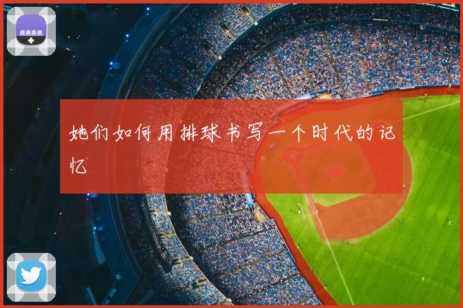 她们如何用排球书写一个时代的记忆