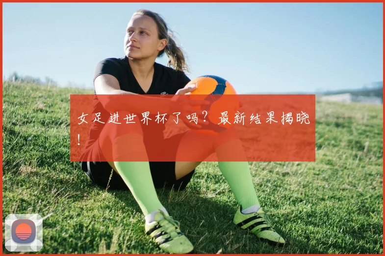 女足进世界杯了吗？最新结果揭晓！