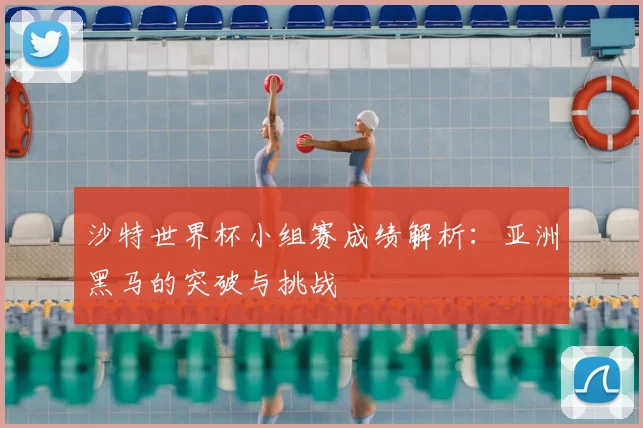 沙特世界杯小组赛成绩解析：亚洲黑马的突破与挑战