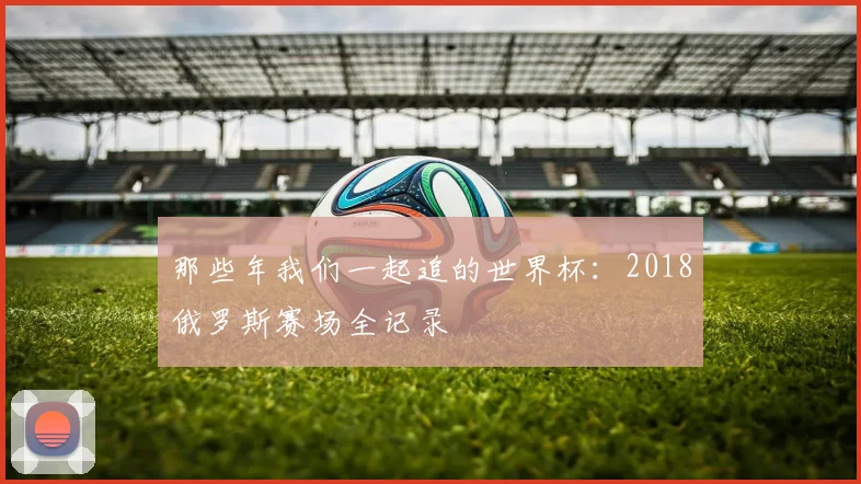 那些年我们一起追的世界杯：2018俄罗斯赛场全记录