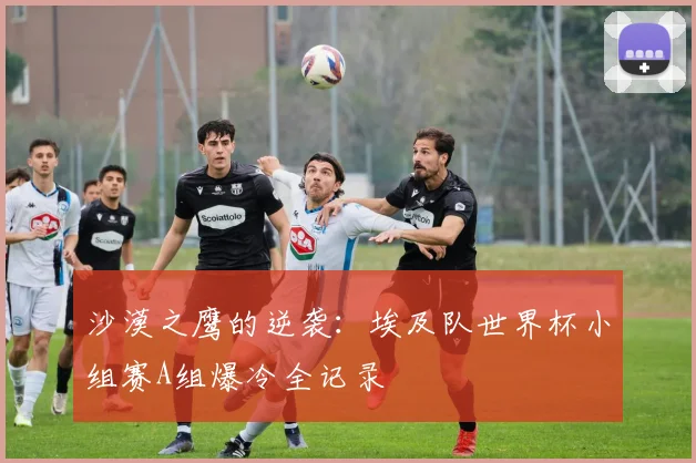 沙漠之鹰的逆袭：埃及队世界杯小组赛A组爆冷全记录