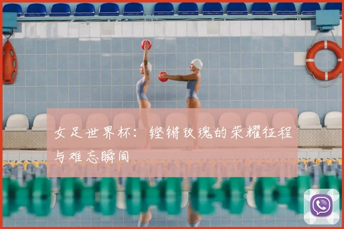 女足世界杯：铿锵玫瑰的荣耀征程与难忘瞬间