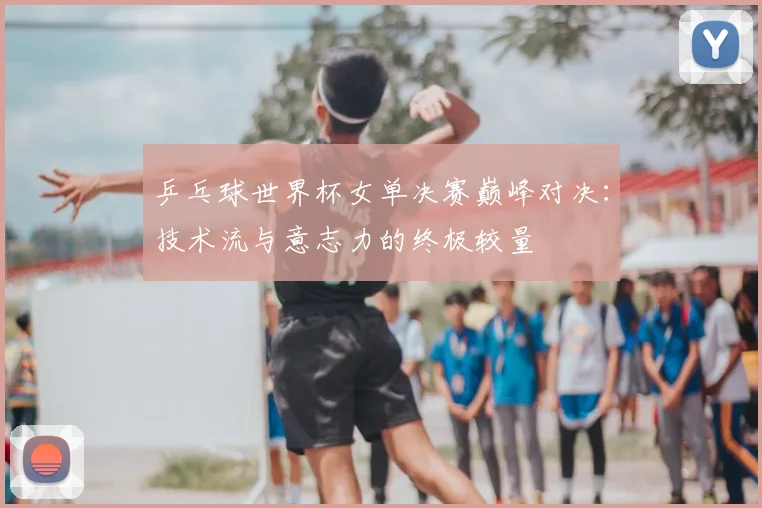 乒乓球世界杯女单决赛巅峰对决：技术流与意志力的终极较量
