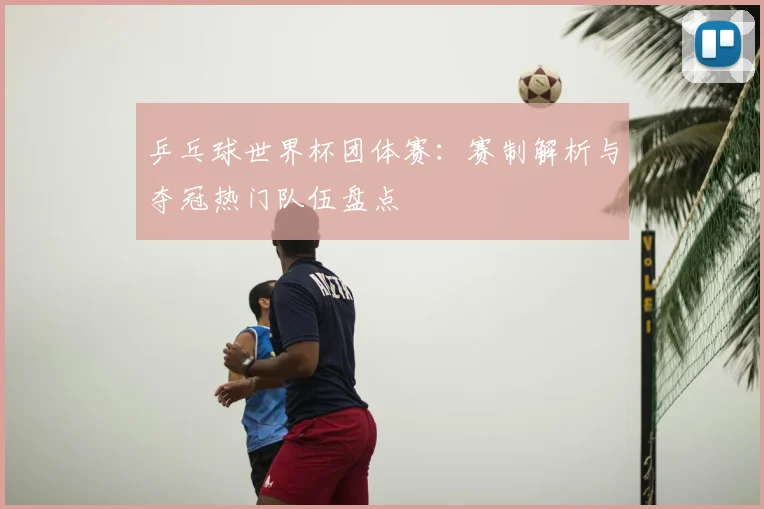 乒乓球世界杯团体赛：赛制解析与夺冠热门队伍盘点