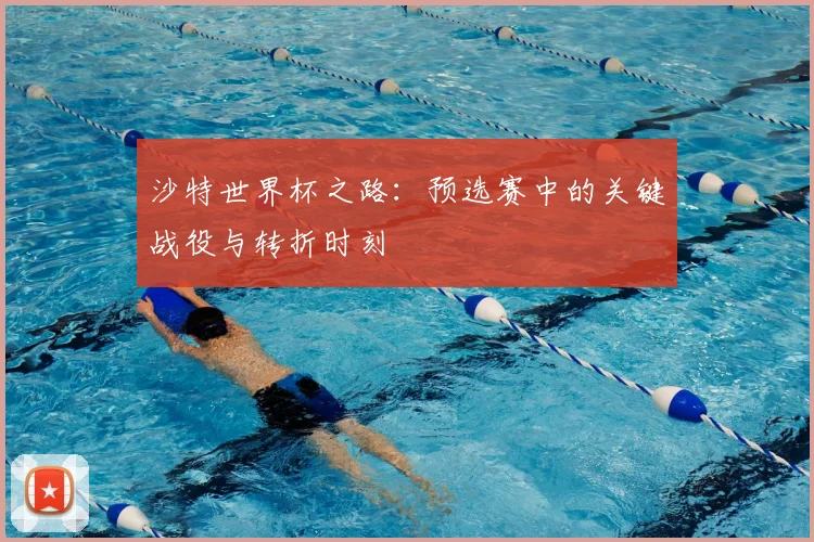 沙特世界杯之路：预选赛中的关键战役与转折时刻