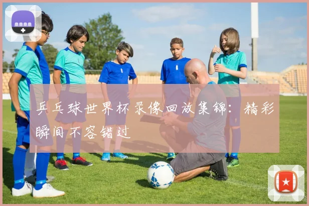 乒乓球世界杯录像回放集锦：精彩瞬间不容错过