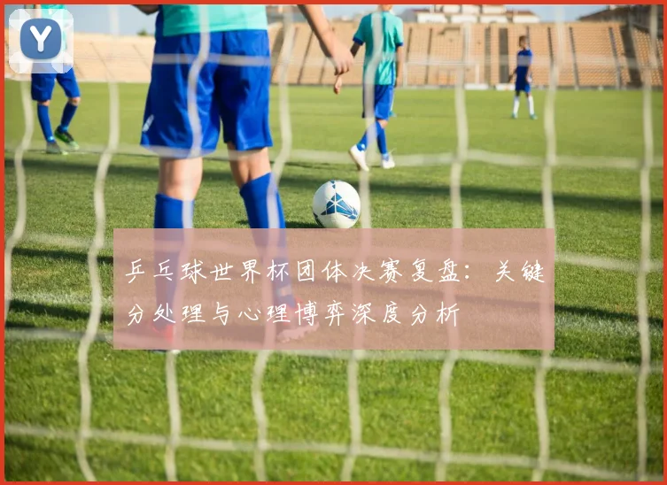 乒乓球世界杯团体决赛复盘：关键分处理与心理博弈深度分析