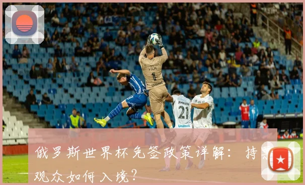 俄罗斯世界杯免签政策详解:持票观众如何入境?