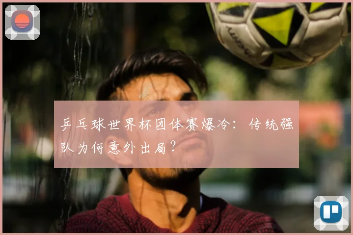 乒乓球世界杯团体赛爆冷：传统强队为何意外出局？