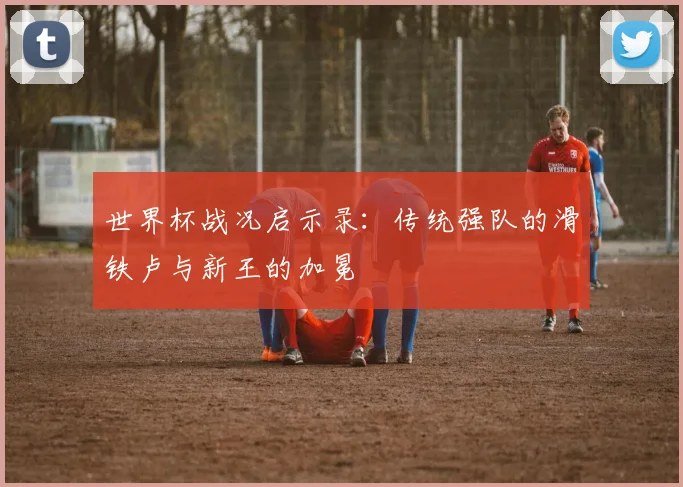 世界杯战况启示录：传统强队的滑铁卢与新王的加冕